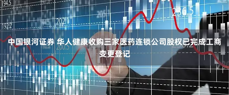 中国银河证券 华人健康收购三家医药连锁公司股权已完成工商变更登记