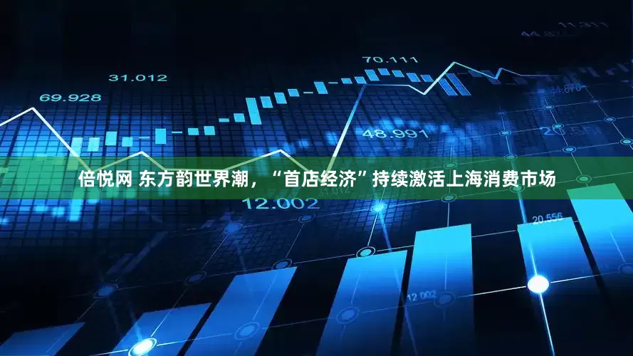 倍悦网 东方韵世界潮，“首店经济”持续激活上海消费市场