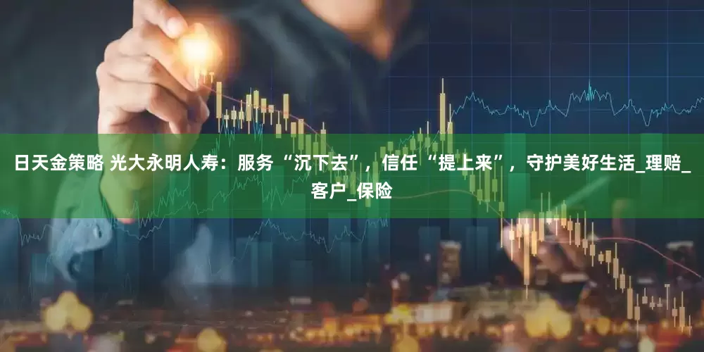 日天金策略 光大永明人寿：服务 “沉下去”，信任 “提上来”，守护美好生活_理赔_客户_保险