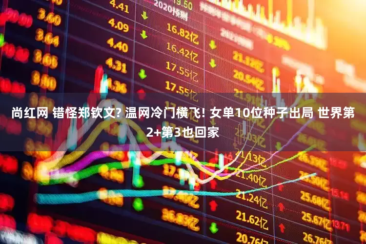 尚红网 错怪郑钦文? 温网冷门横飞! 女单10位种子出局 世界第2+第3也回家