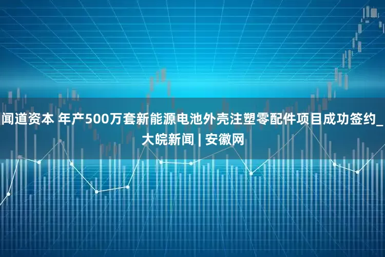 闻道资本 年产500万套新能源电池外壳注塑零配件项目成功签约_大皖新闻 | 安徽网