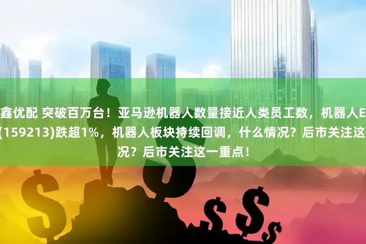 鑫优配 突破百万台！亚马逊机器人数量接近人类员工数，机器人ETF基金(159213)跌超1%，机器人板块持续回调，什么情况？后市关注这一重点！