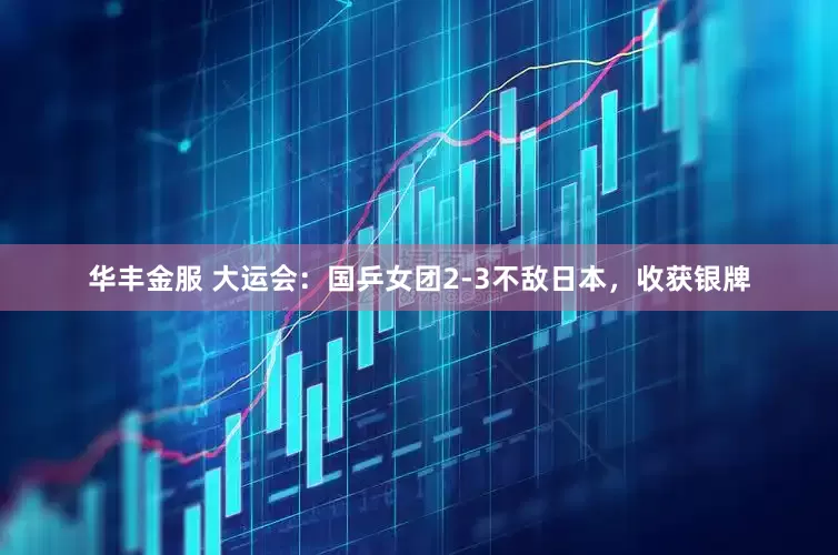 华丰金服 大运会：国乒女团2-3不敌日本，收获银牌