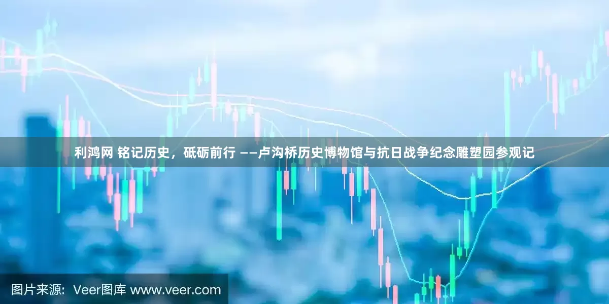 利鸿网 铭记历史，砥砺前行 ——卢沟桥历史博物馆与抗日战争纪念雕塑园参观记