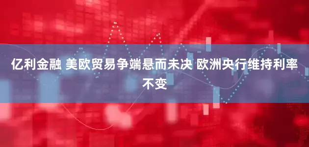 亿利金融 美欧贸易争端悬而未决 欧洲央行维持利率不变