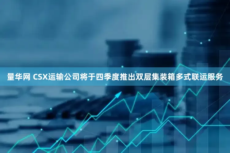 量华网 CSX运输公司将于四季度推出双层集装箱多式联运服务