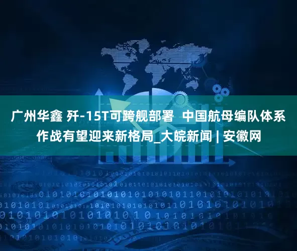 广州华鑫 歼-15T可跨舰部署  中国航母编队体系作战有望迎来新格局_大皖新闻 | 安徽网