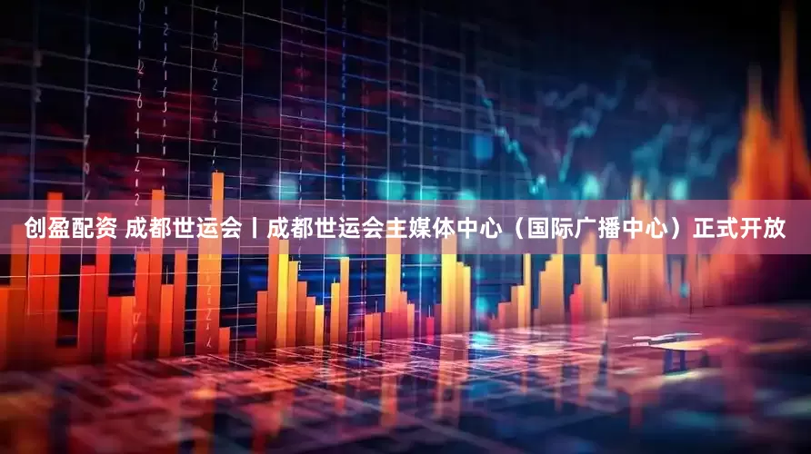 创盈配资 成都世运会丨成都世运会主媒体中心（国际广播中心）正式开放