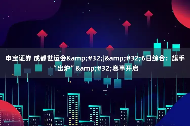 申宝证券 成都世运会&#32;|&#32;6日综合：旗手“出炉”&#32;赛事开启