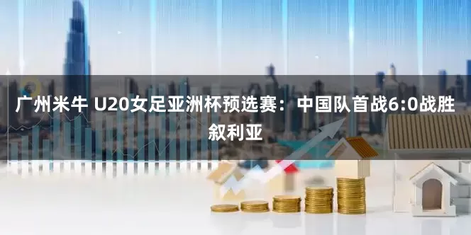 广州米牛 U20女足亚洲杯预选赛：中国队首战6:0战胜叙利亚