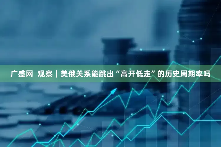 广盛网  观察｜美俄关系能跳出“高开低走”的历史周期率吗
