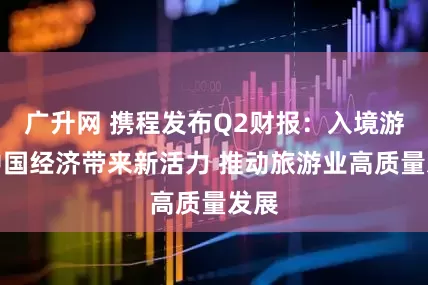 广升网 携程发布Q2财报：入境游为中国经济带来新活力 推动旅游业高质量发展