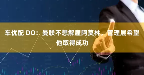车优配 DO：曼联不想解雇阿莫林，管理层希望他取得成功