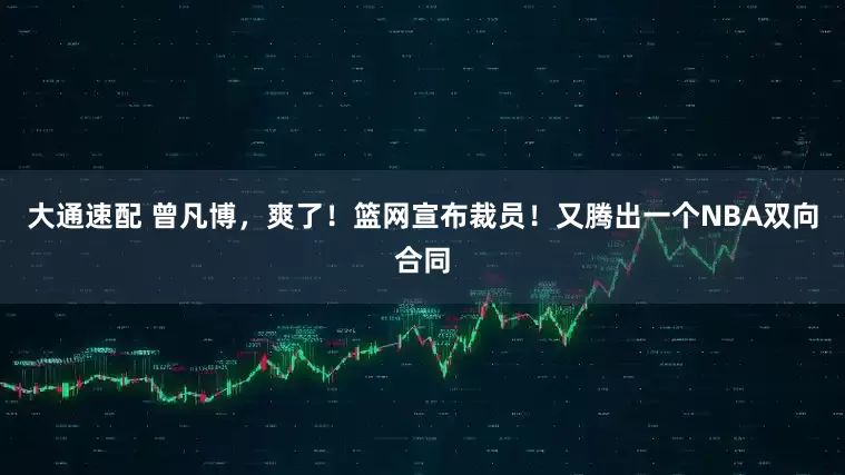 大通速配 曾凡博，爽了！篮网宣布裁员！又腾出一个NBA双向合同