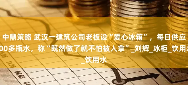 中鼎策略 武汉一建筑公司老板设“爱心冰箱”，每日供应100多瓶水，称“既然做了就不怕被人拿”_刘辉_冰柜_饮用水