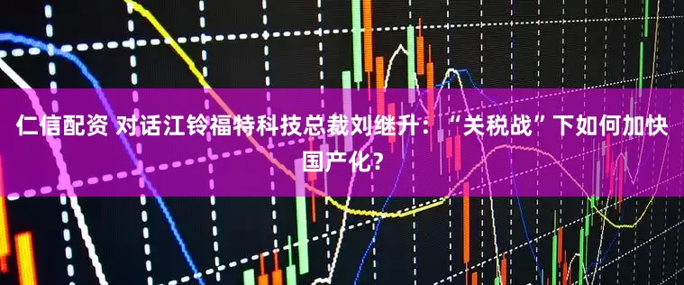 仁信配资 对话江铃福特科技总裁刘继升：“关税战”下如何加快国产化？