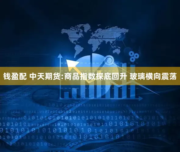 钱盈配 中天期货:商品指数探底回升 玻璃横向震荡