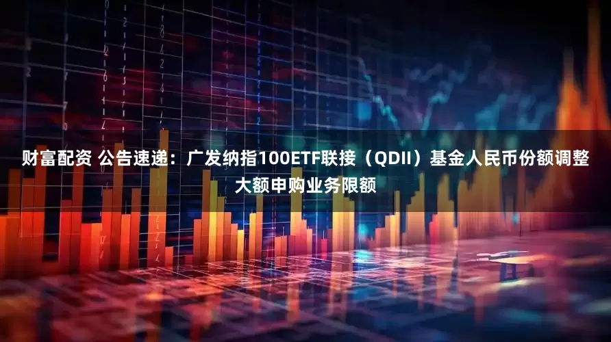 财富配资 公告速递：广发纳指100ETF联接（QDII）基金人民币份额调整大额申购业务限额