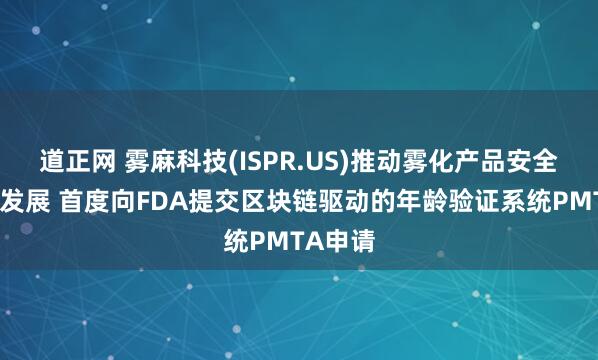 道正网 雾麻科技(ISPR.US)推动雾化产品安全与合规发展 首度向FDA提交区块链驱动的年龄验证系统PMTA申请