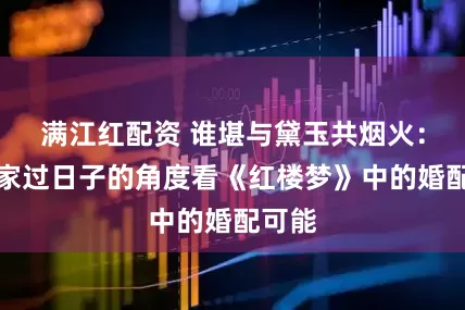 满江红配资 谁堪与黛玉共烟火：从居家过日子的角度看《红楼梦》中的婚配可能
