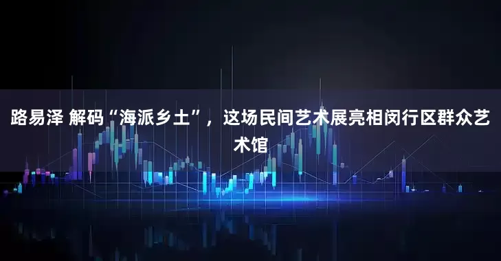 路易泽 解码“海派乡土”，这场民间艺术展亮相闵行区群众艺术馆
