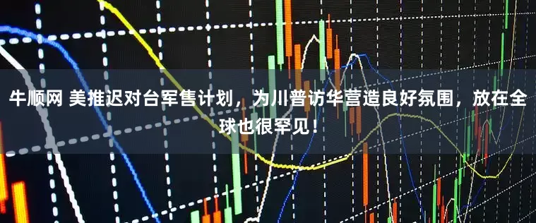 牛顺网 美推迟对台军售计划，为川普访华营造良好氛围，放在全球也很罕见！