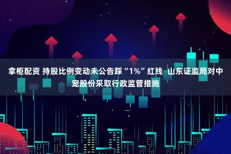 拿柜配资 持股比例变动未公告踩“1%”红线  山东证监局对中宠股份采取行政监管措施