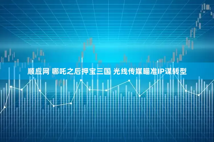 顺应网 哪吒之后押宝三国 光线传媒瞄准IP谋转型