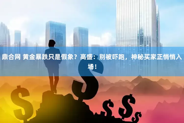 鼎合网 黄金暴跌只是假象？高盛：别被吓跑，神秘买家正悄悄入场！