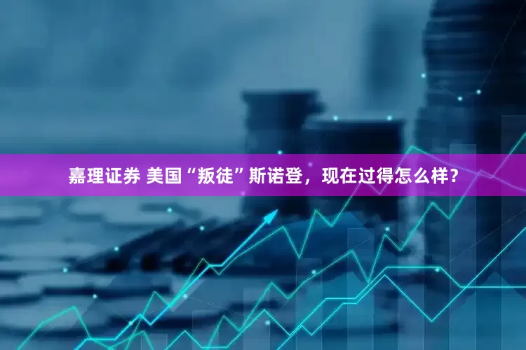 嘉理证券 美国“叛徒”斯诺登，现在过得怎么样？