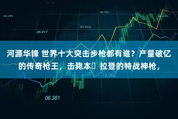 河源华锋 世界十大突击步枪都有谁？产量破亿的传奇枪王，击毙本・拉登的特战神枪，