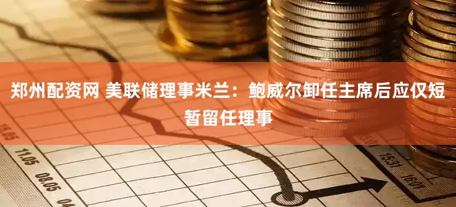 郑州配资网 美联储理事米兰：鲍威尔卸任主席后应仅短暂留任理事